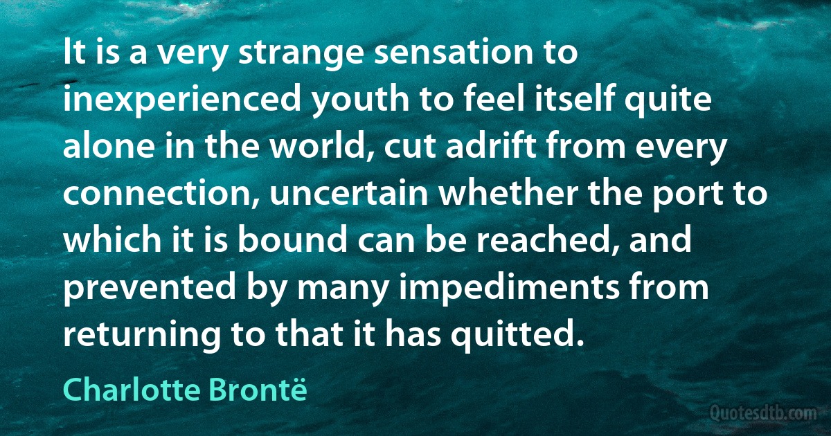 It is a very strange sensation to inexperienced youth to feel itself quite alone in the world, cut adrift from every connection, uncertain whether the port to which it is bound can be reached, and prevented by many impediments from returning to that it has quitted. (Charlotte Brontë)