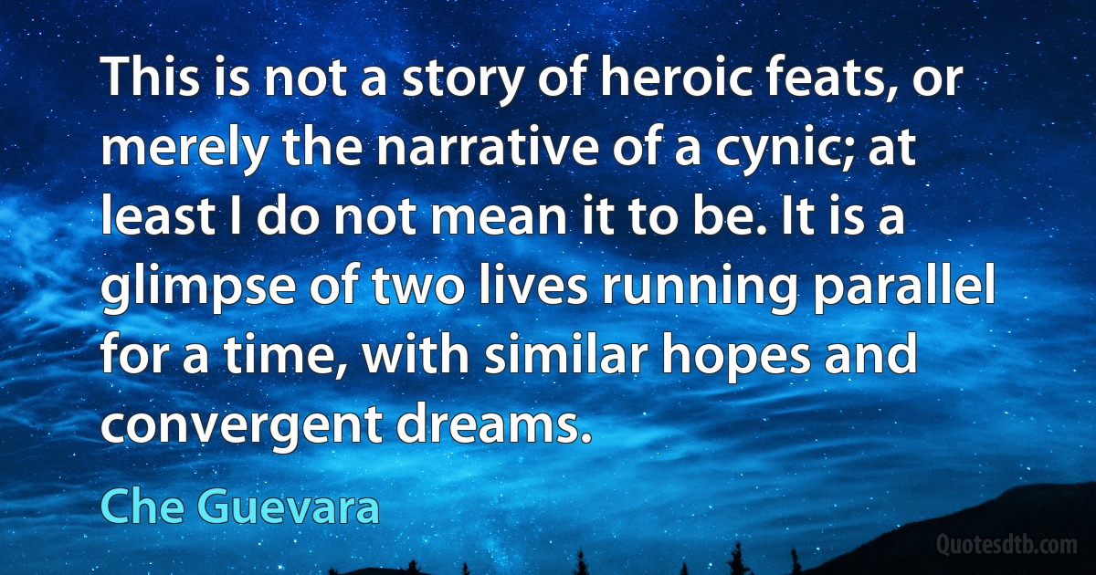 This is not a story of heroic feats, or merely the narrative of a cynic; at least I do not mean it to be. It is a glimpse of two lives running parallel for a time, with similar hopes and convergent dreams. (Che Guevara)