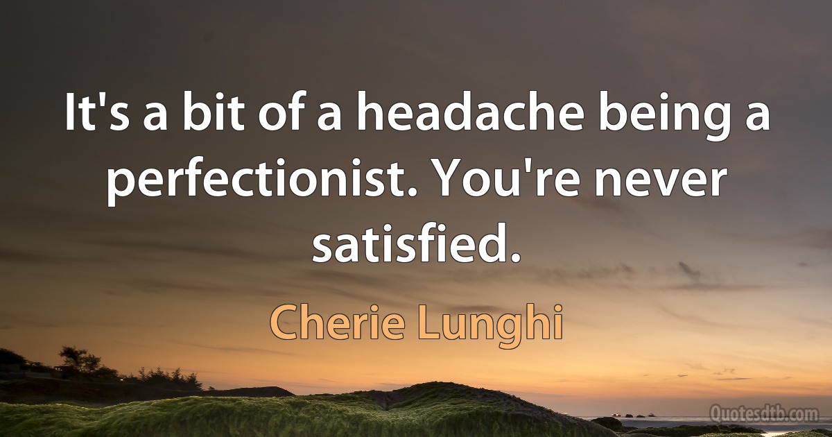 It's a bit of a headache being a perfectionist. You're never satisfied. (Cherie Lunghi)