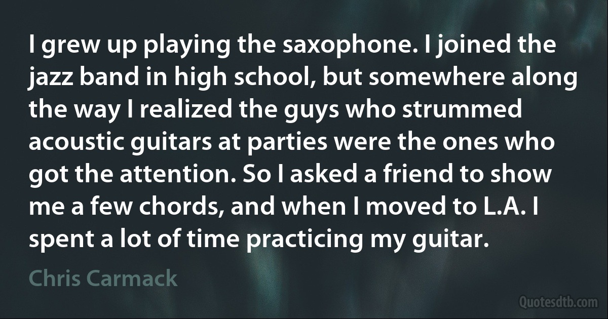 I grew up playing the saxophone. I joined the jazz band in high school, but somewhere along the way I realized the guys who strummed acoustic guitars at parties were the ones who got the attention. So I asked a friend to show me a few chords, and when I moved to L.A. I spent a lot of time practicing my guitar. (Chris Carmack)