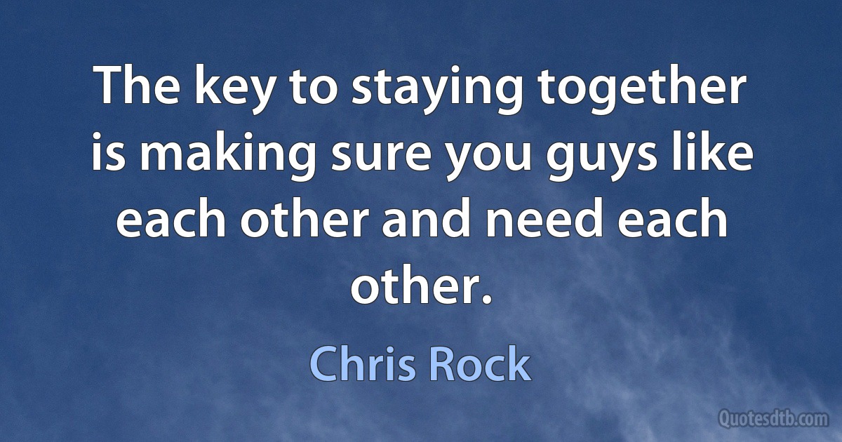 The key to staying together is making sure you guys like each other and need each other. (Chris Rock)