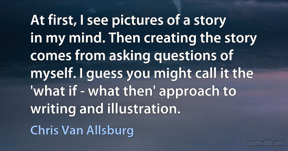 At first, I see pictures of a story in my mind. Then creating the story comes from asking questions of myself. I guess you might call it the 'what if - what then' approach to writing and illustration. (Chris Van Allsburg)