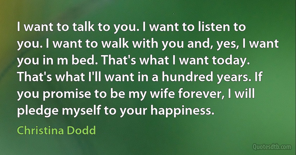 I want to talk to you. I want to listen to you. I want to walk with you and, yes, I want you in m bed. That's what I want today. That's what I'll want in a hundred years. If you promise to be my wife forever, I will pledge myself to your happiness. (Christina Dodd)