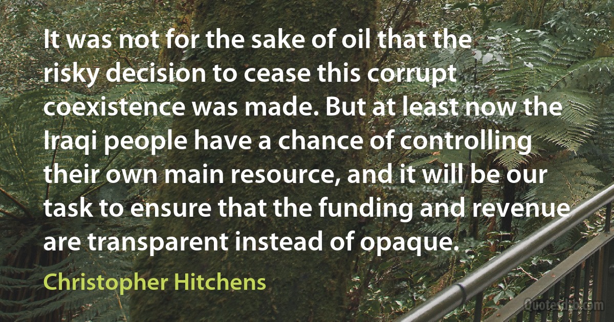 It was not for the sake of oil that the risky decision to cease this corrupt coexistence was made. But at least now the Iraqi people have a chance of controlling their own main resource, and it will be our task to ensure that the funding and revenue are transparent instead of opaque. (Christopher Hitchens)