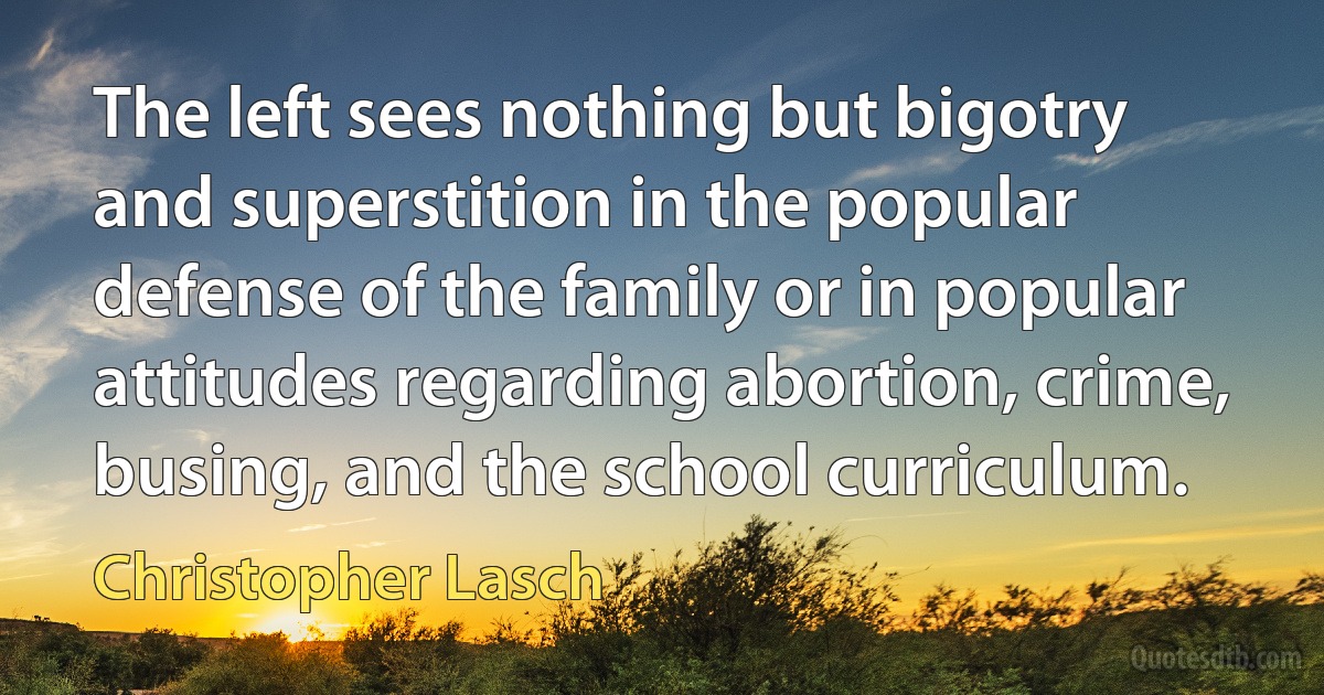 The left sees nothing but bigotry and superstition in the popular defense of the family or in popular attitudes regarding abortion, crime, busing, and the school curriculum. (Christopher Lasch)