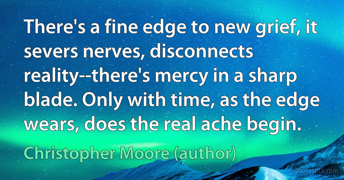 There's a fine edge to new grief, it severs nerves, disconnects reality--there's mercy in a sharp blade. Only with time, as the edge wears, does the real ache begin. (Christopher Moore (author))