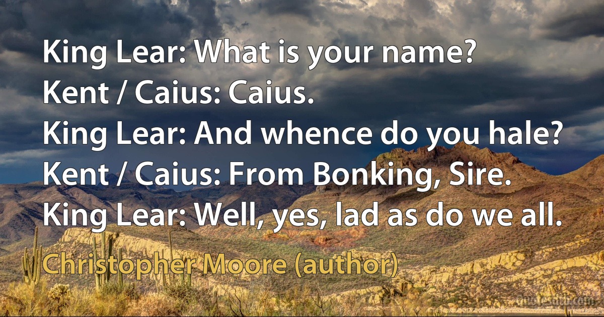 King Lear: What is your name?
Kent / Caius: Caius.
King Lear: And whence do you hale?
Kent / Caius: From Bonking, Sire.
King Lear: Well, yes, lad as do we all. (Christopher Moore (author))