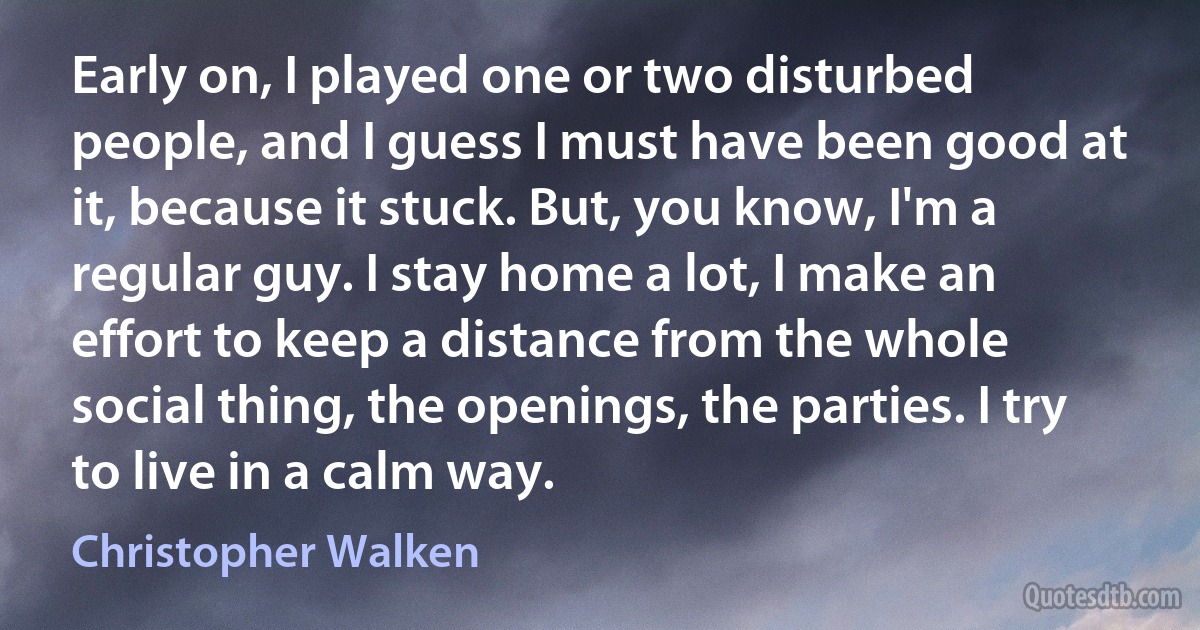 Early on, I played one or two disturbed people, and I guess I must have been good at it, because it stuck. But, you know, I'm a regular guy. I stay home a lot, I make an effort to keep a distance from the whole social thing, the openings, the parties. I try to live in a calm way. (Christopher Walken)