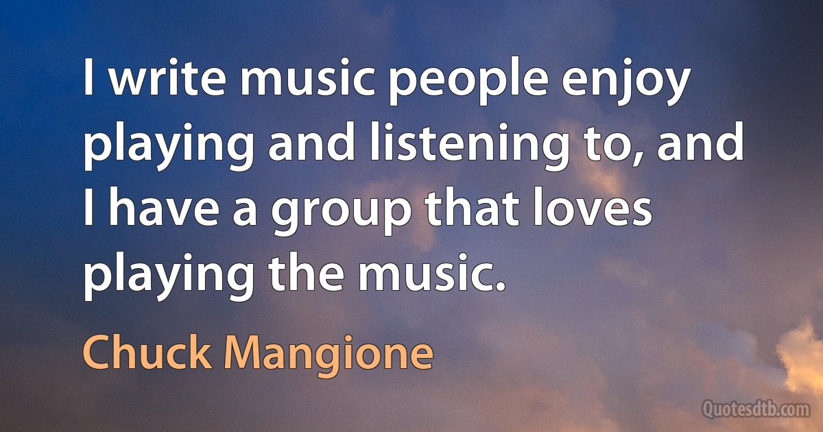 I write music people enjoy playing and listening to, and I have a group that loves playing the music. (Chuck Mangione)