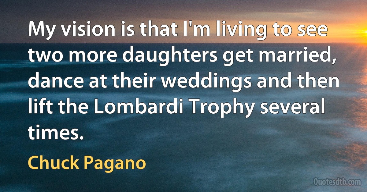 My vision is that I'm living to see two more daughters get married, dance at their weddings and then lift the Lombardi Trophy several times. (Chuck Pagano)