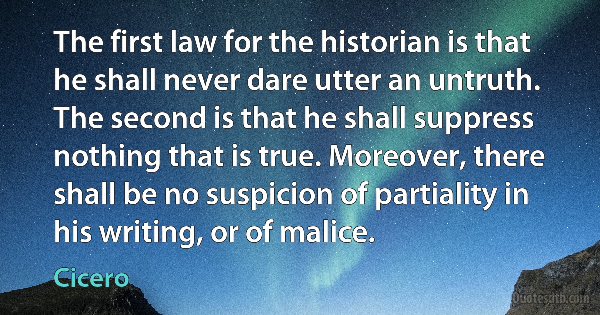 The first law for the historian is that he shall never dare utter an untruth. The second is that he shall suppress nothing that is true. Moreover, there shall be no suspicion of partiality in his writing, or of malice. (Cicero)