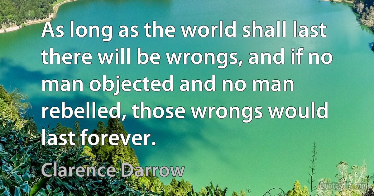 As long as the world shall last there will be wrongs, and if no man objected and no man rebelled, those wrongs would last forever. (Clarence Darrow)