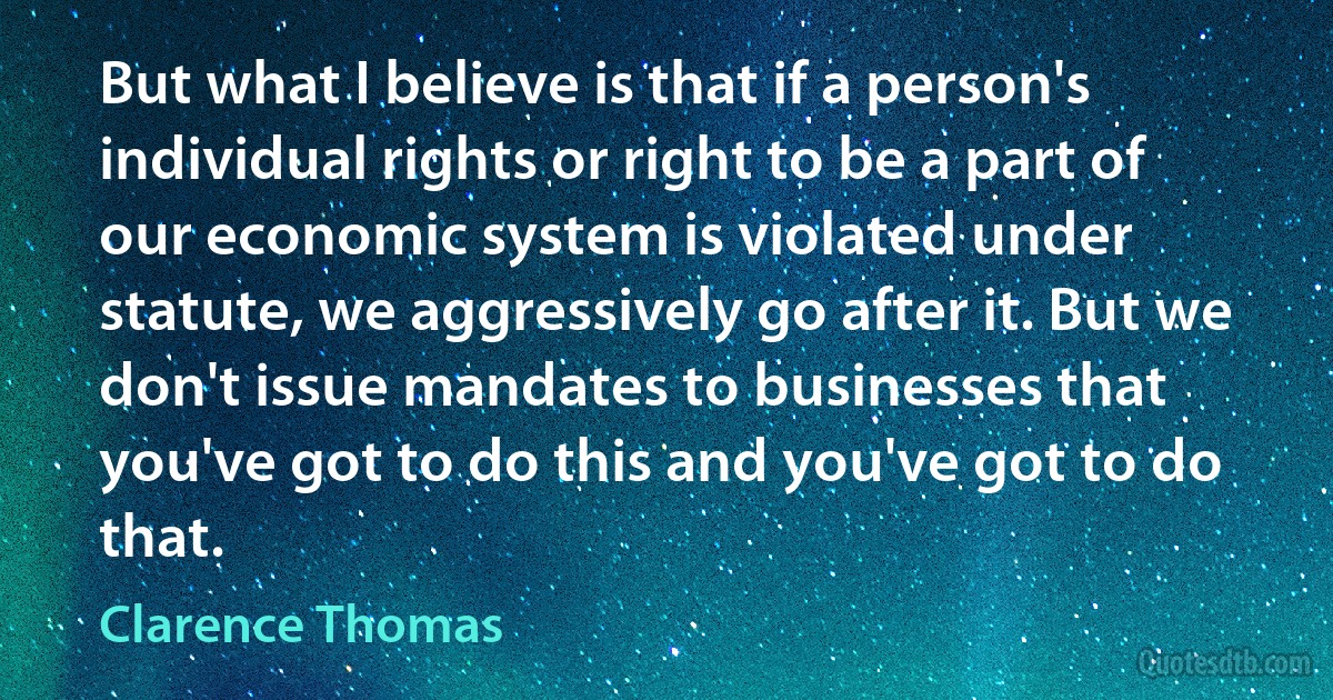 But what I believe is that if a person's individual rights or right to be a part of our economic system is violated under statute, we aggressively go after it. But we don't issue mandates to businesses that you've got to do this and you've got to do that. (Clarence Thomas)