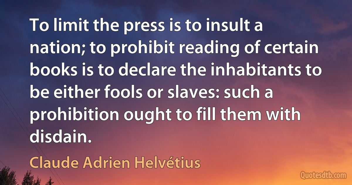 To limit the press is to insult a nation; to prohibit reading of certain books is to declare the inhabitants to be either fools or slaves: such a prohibition ought to fill them with disdain. (Claude Adrien Helvétius)