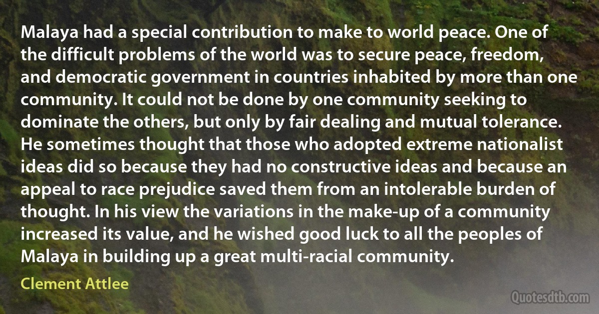 Malaya had a special contribution to make to world peace. One of the difficult problems of the world was to secure peace, freedom, and democratic government in countries inhabited by more than one community. It could not be done by one community seeking to dominate the others, but only by fair dealing and mutual tolerance. He sometimes thought that those who adopted extreme nationalist ideas did so because they had no constructive ideas and because an appeal to race prejudice saved them from an intolerable burden of thought. In his view the variations in the make-up of a community increased its value, and he wished good luck to all the peoples of Malaya in building up a great multi-racial community. (Clement Attlee)