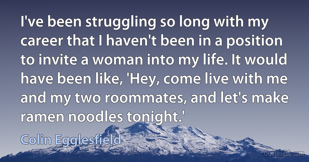 I've been struggling so long with my career that I haven't been in a position to invite a woman into my life. It would have been like, 'Hey, come live with me and my two roommates, and let's make ramen noodles tonight.' (Colin Egglesfield)