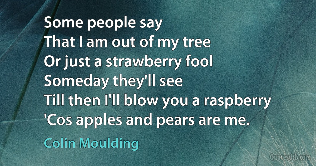 Some people say
That I am out of my tree
Or just a strawberry fool
Someday they'll see
Till then I'll blow you a raspberry
'Cos apples and pears are me. (Colin Moulding)