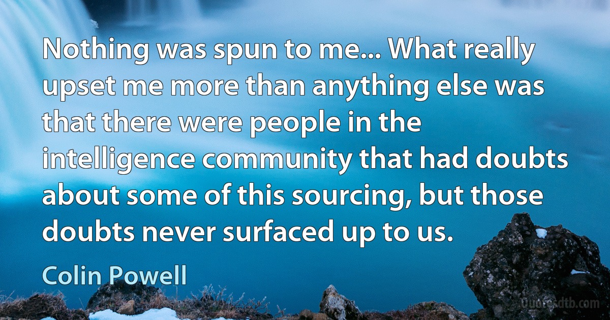 Nothing was spun to me... What really upset me more than anything else was that there were people in the intelligence community that had doubts about some of this sourcing, but those doubts never surfaced up to us. (Colin Powell)