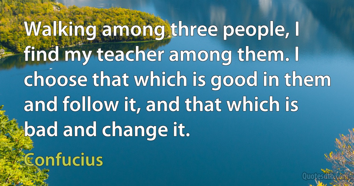 Walking among three people, I find my teacher among them. I choose that which is good in them and follow it, and that which is bad and change it. (Confucius)