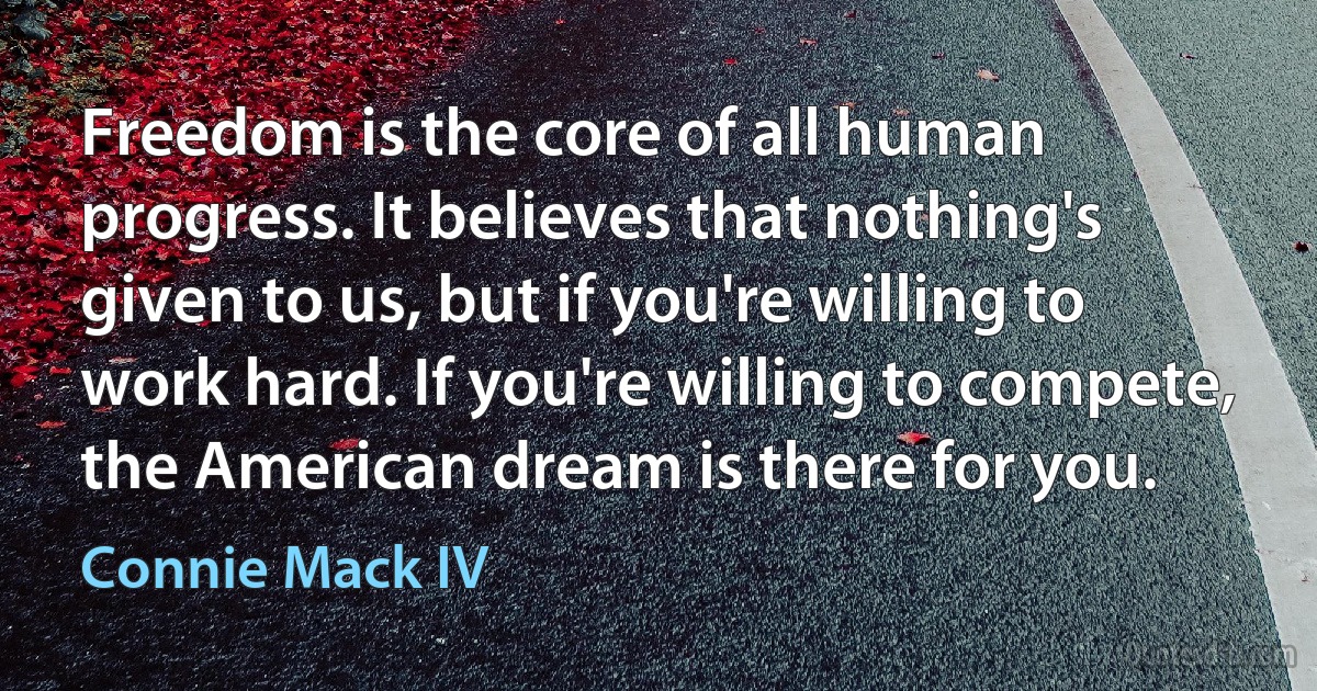 Freedom is the core of all human progress. It believes that nothing's given to us, but if you're willing to work hard. If you're willing to compete, the American dream is there for you. (Connie Mack IV)