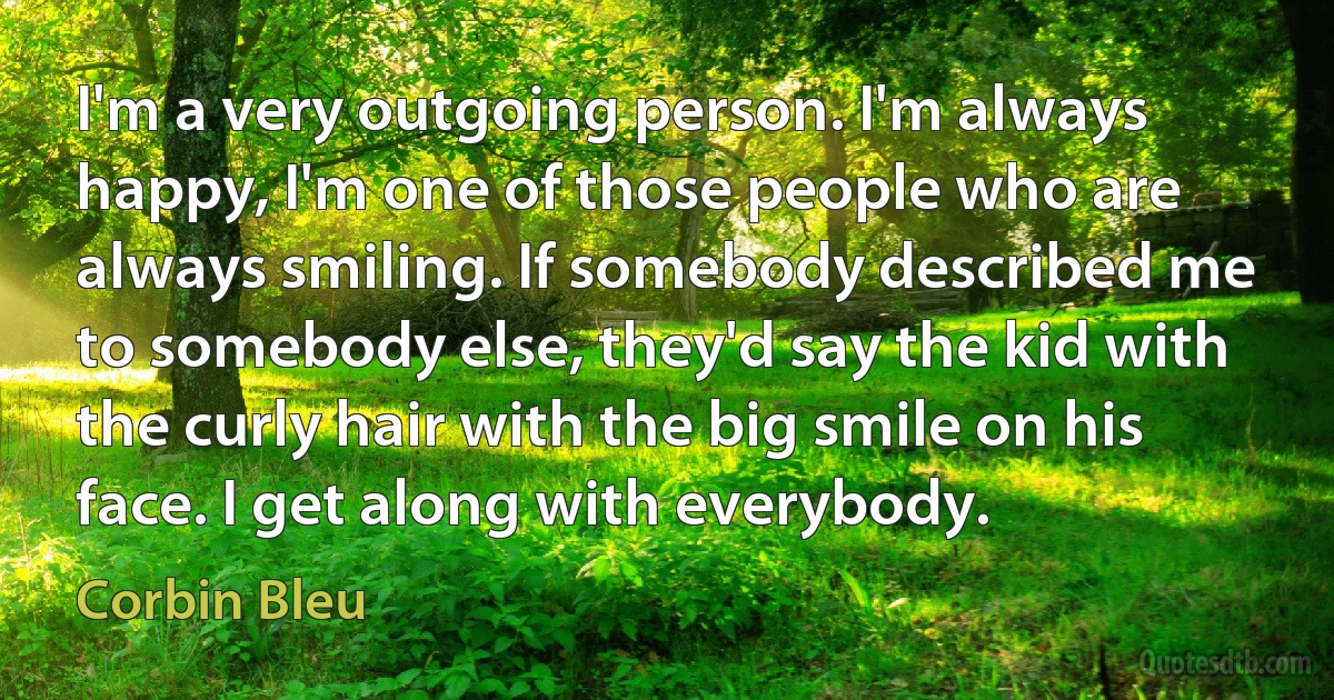 I'm a very outgoing person. I'm always happy, I'm one of those people who are always smiling. If somebody described me to somebody else, they'd say the kid with the curly hair with the big smile on his face. I get along with everybody. (Corbin Bleu)