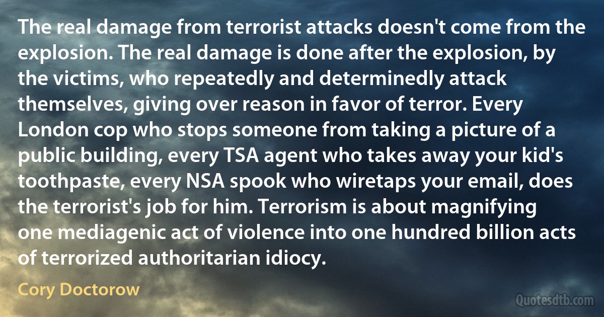 The real damage from terrorist attacks doesn't come from the explosion. The real damage is done after the explosion, by the victims, who repeatedly and determinedly attack themselves, giving over reason in favor of terror. Every London cop who stops someone from taking a picture of a public building, every TSA agent who takes away your kid's toothpaste, every NSA spook who wiretaps your email, does the terrorist's job for him. Terrorism is about magnifying one mediagenic act of violence into one hundred billion acts of terrorized authoritarian idiocy. (Cory Doctorow)