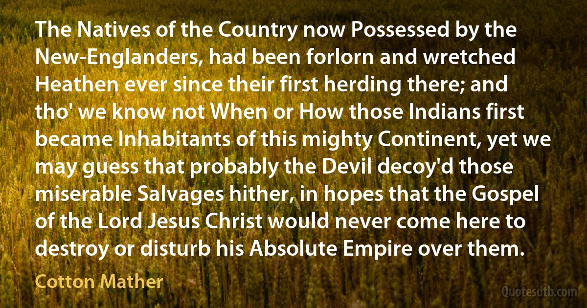 The Natives of the Country now Possessed by the New-Englanders, had been forlorn and wretched Heathen ever since their first herding there; and tho' we know not When or How those Indians first became Inhabitants of this mighty Continent, yet we may guess that probably the Devil decoy'd those miserable Salvages hither, in hopes that the Gospel of the Lord Jesus Christ would never come here to destroy or disturb his Absolute Empire over them. (Cotton Mather)