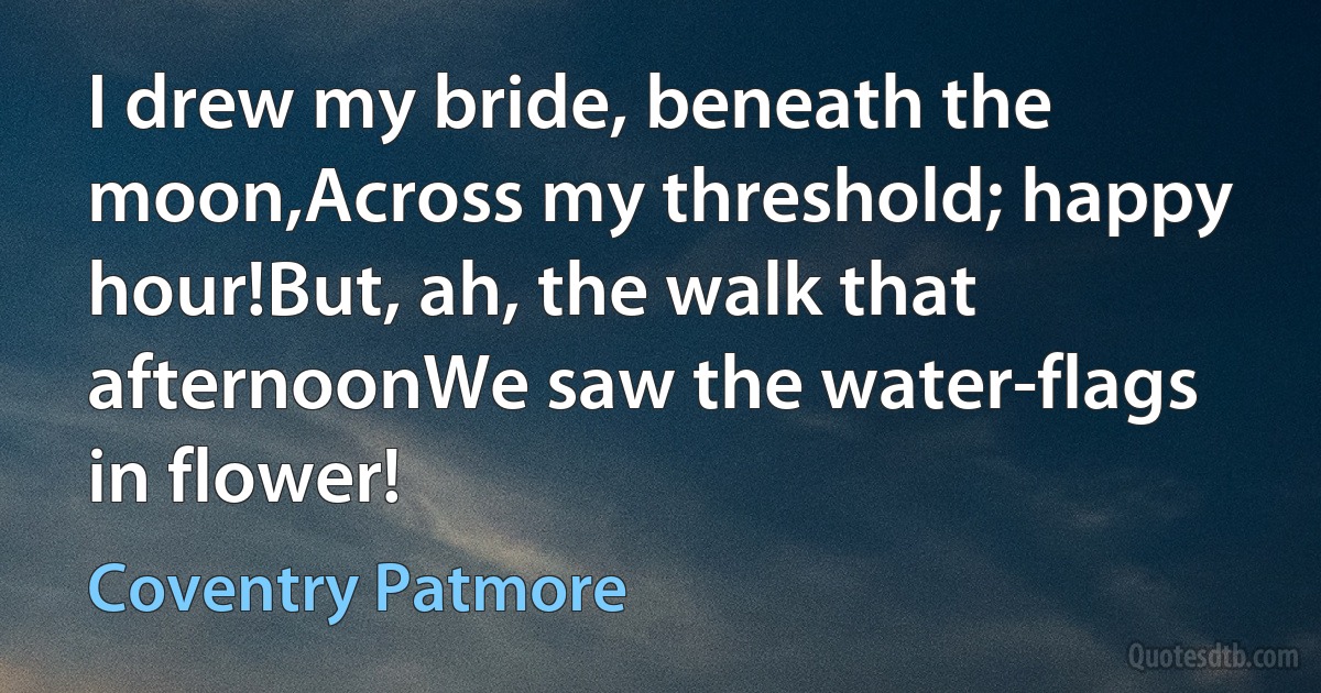 I drew my bride, beneath the moon,Across my threshold; happy hour!But, ah, the walk that afternoonWe saw the water-flags in flower! (Coventry Patmore)