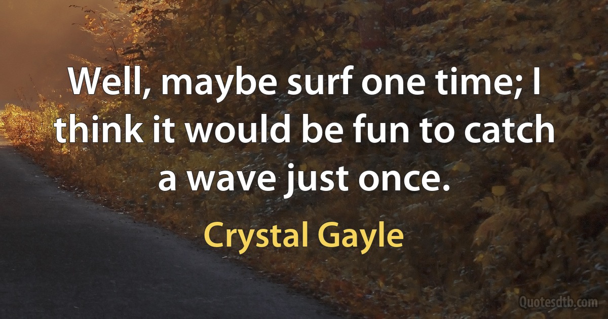 Well, maybe surf one time; I think it would be fun to catch a wave just once. (Crystal Gayle)