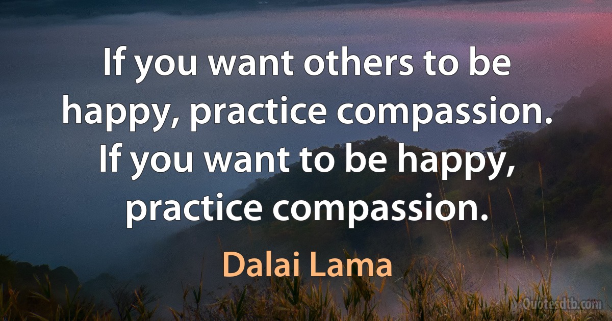 If you want others to be happy, practice compassion. If you want to be happy, practice compassion. (Dalai Lama)