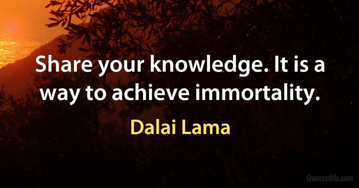 Share your knowledge. It is a way to achieve immortality. (Dalai Lama)