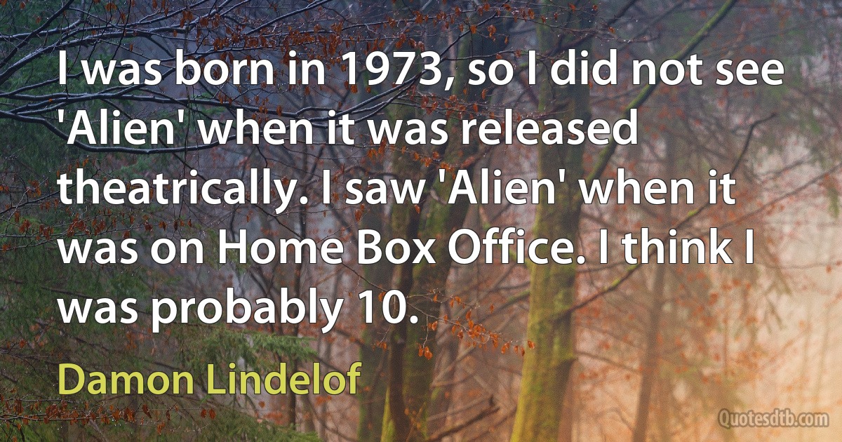 I was born in 1973, so I did not see 'Alien' when it was released theatrically. I saw 'Alien' when it was on Home Box Office. I think I was probably 10. (Damon Lindelof)