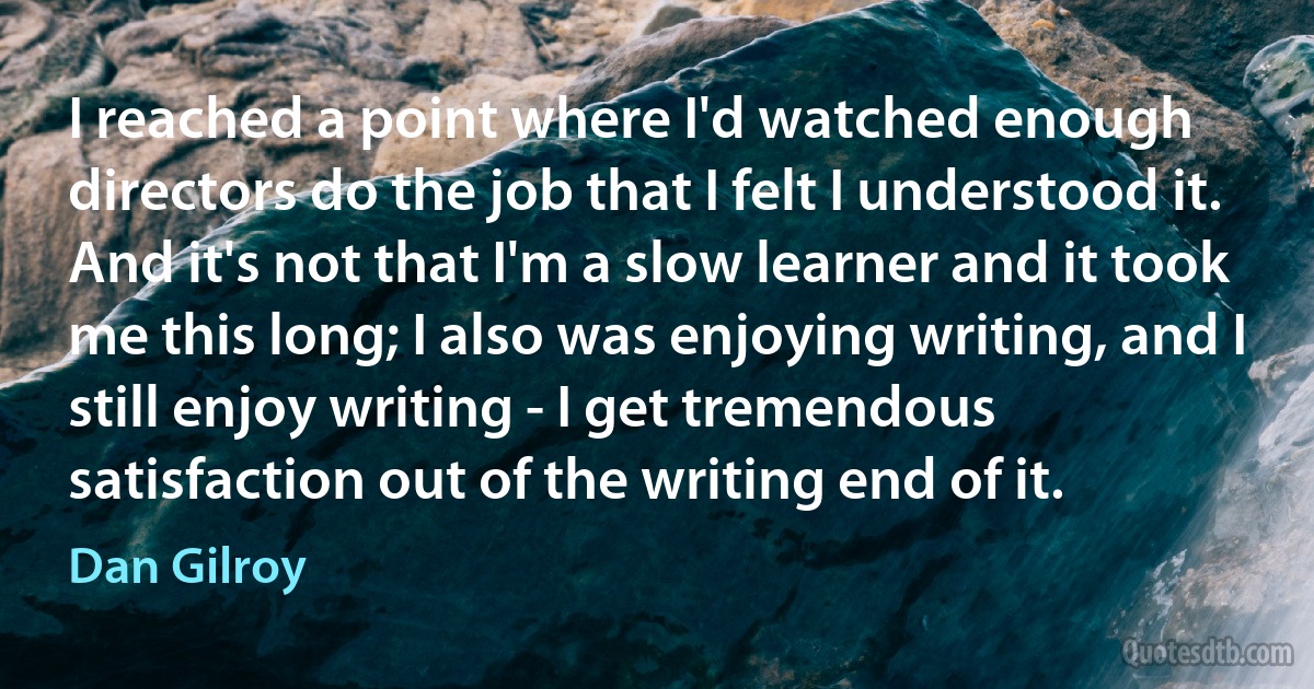 I reached a point where I'd watched enough directors do the job that I felt I understood it. And it's not that I'm a slow learner and it took me this long; I also was enjoying writing, and I still enjoy writing - I get tremendous satisfaction out of the writing end of it. (Dan Gilroy)