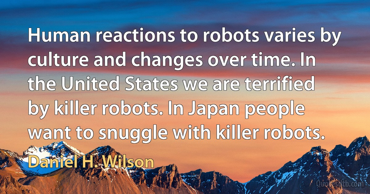 Human reactions to robots varies by culture and changes over time. In the United States we are terrified by killer robots. In Japan people want to snuggle with killer robots. (Daniel H. Wilson)