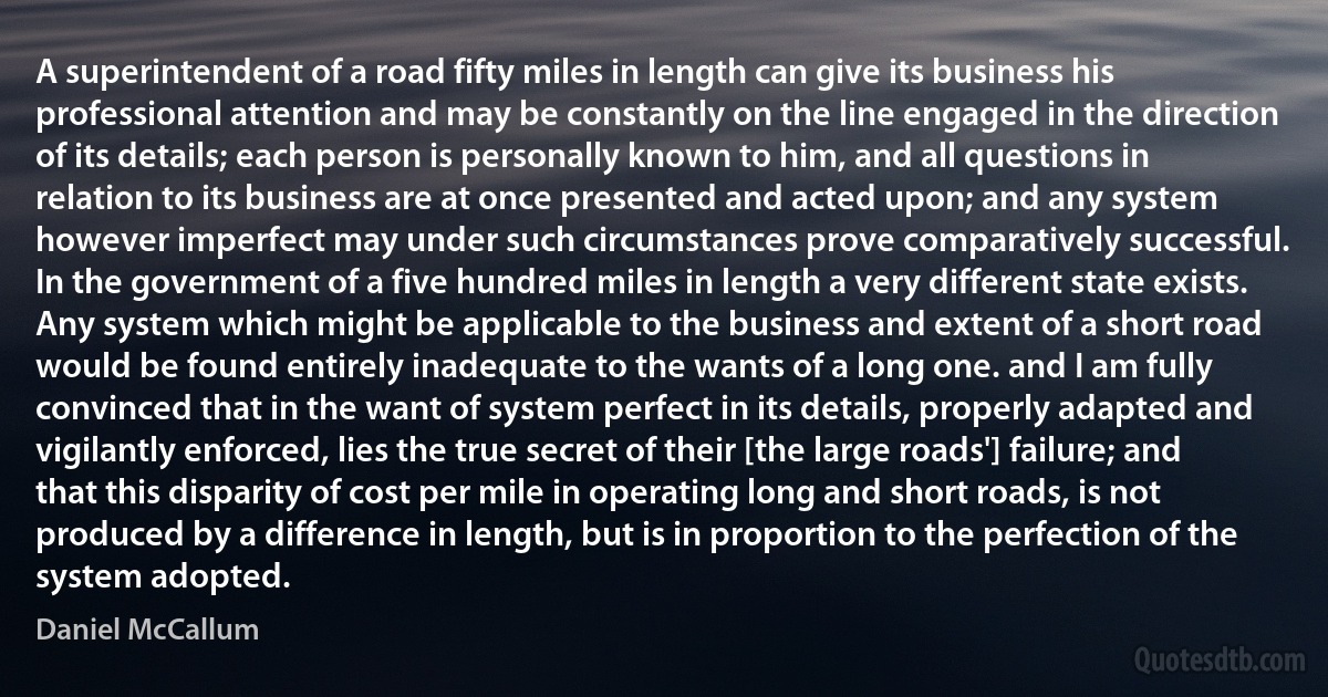 A superintendent of a road fifty miles in length can give its business his professional attention and may be constantly on the line engaged in the direction of its details; each person is personally known to him, and all questions in relation to its business are at once presented and acted upon; and any system however imperfect may under such circumstances prove comparatively successful.
In the government of a five hundred miles in length a very different state exists. Any system which might be applicable to the business and extent of a short road would be found entirely inadequate to the wants of a long one. and I am fully convinced that in the want of system perfect in its details, properly adapted and vigilantly enforced, lies the true secret of their [the large roads'] failure; and that this disparity of cost per mile in operating long and short roads, is not produced by a difference in length, but is in proportion to the perfection of the system adopted. (Daniel McCallum)