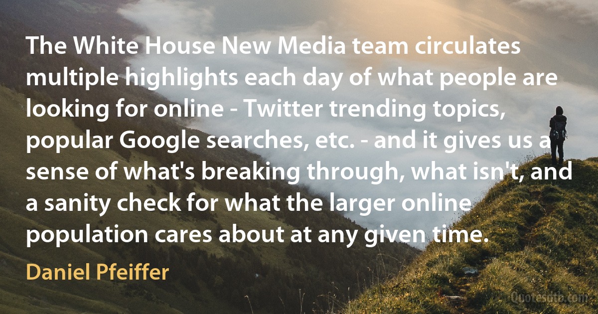 The White House New Media team circulates multiple highlights each day of what people are looking for online - Twitter trending topics, popular Google searches, etc. - and it gives us a sense of what's breaking through, what isn't, and a sanity check for what the larger online population cares about at any given time. (Daniel Pfeiffer)