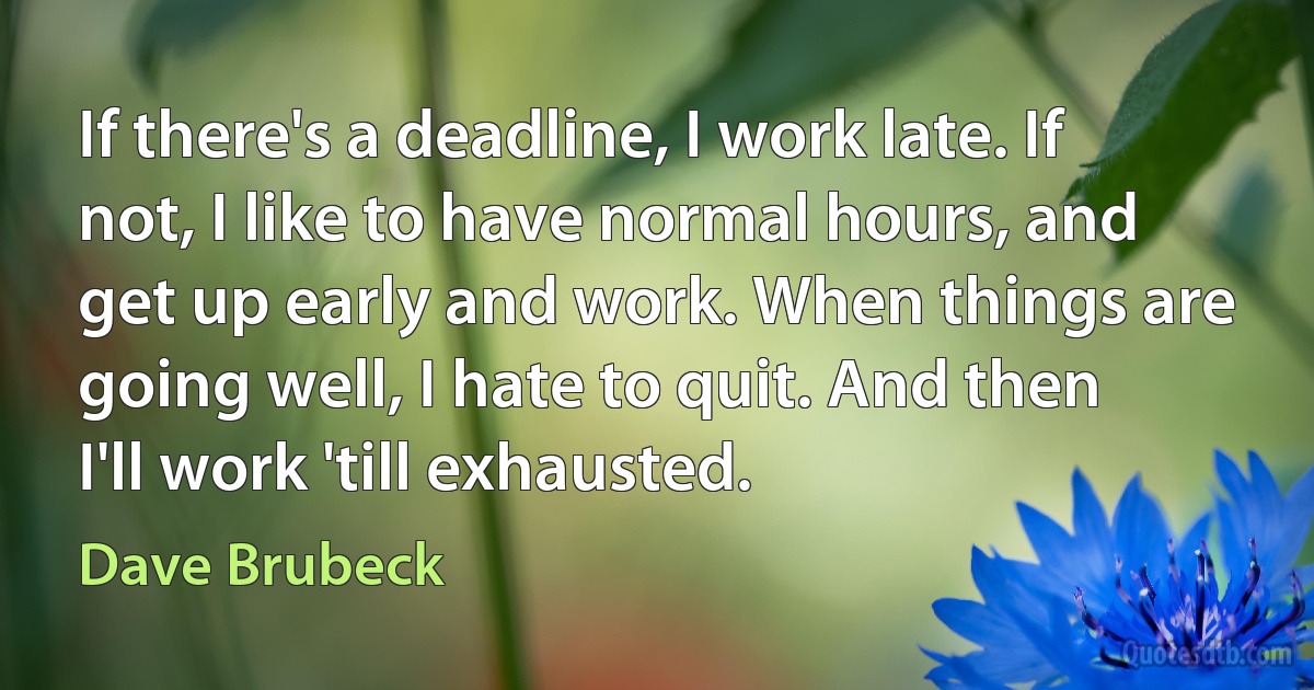 If there's a deadline, I work late. If not, I like to have normal hours, and get up early and work. When things are going well, I hate to quit. And then I'll work 'till exhausted. (Dave Brubeck)