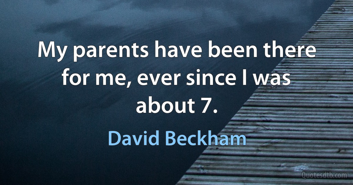 My parents have been there for me, ever since I was about 7. (David Beckham)