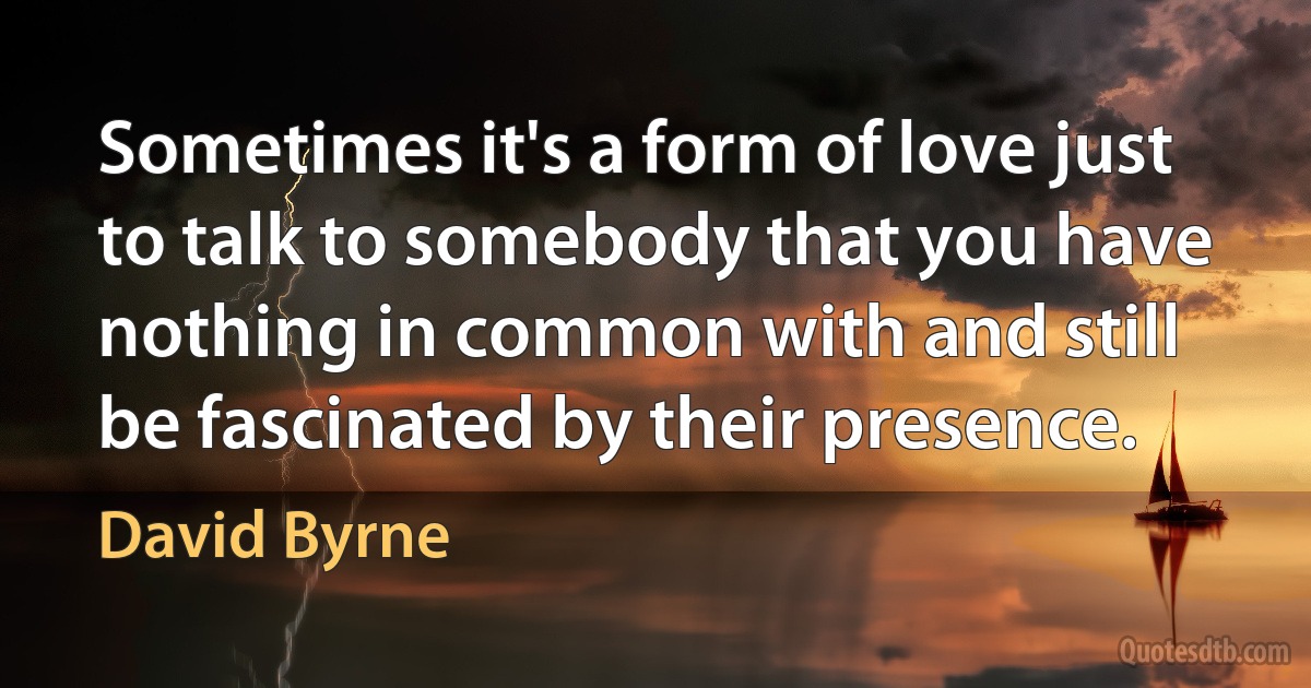 Sometimes it's a form of love just to talk to somebody that you have nothing in common with and still be fascinated by their presence. (David Byrne)