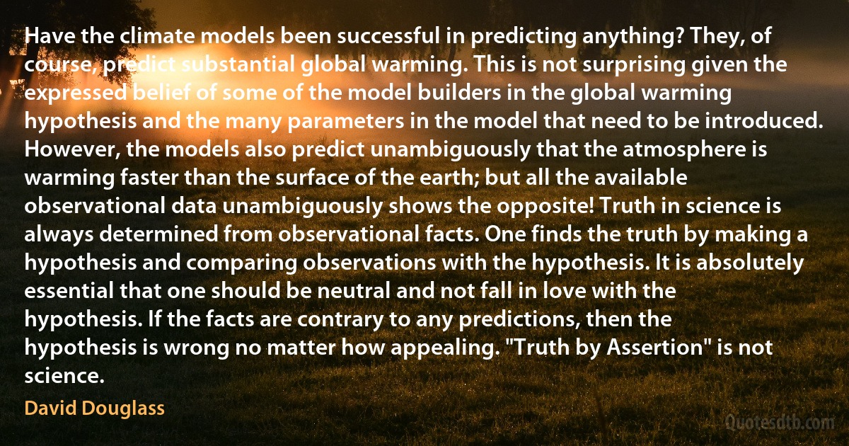 Have the climate models been successful in predicting anything? They, of course, predict substantial global warming. This is not surprising given the expressed belief of some of the model builders in the global warming hypothesis and the many parameters in the model that need to be introduced. However, the models also predict unambiguously that the atmosphere is warming faster than the surface of the earth; but all the available observational data unambiguously shows the opposite! Truth in science is always determined from observational facts. One finds the truth by making a hypothesis and comparing observations with the hypothesis. It is absolutely essential that one should be neutral and not fall in love with the hypothesis. If the facts are contrary to any predictions, then the hypothesis is wrong no matter how appealing. "Truth by Assertion" is not science. (David Douglass)