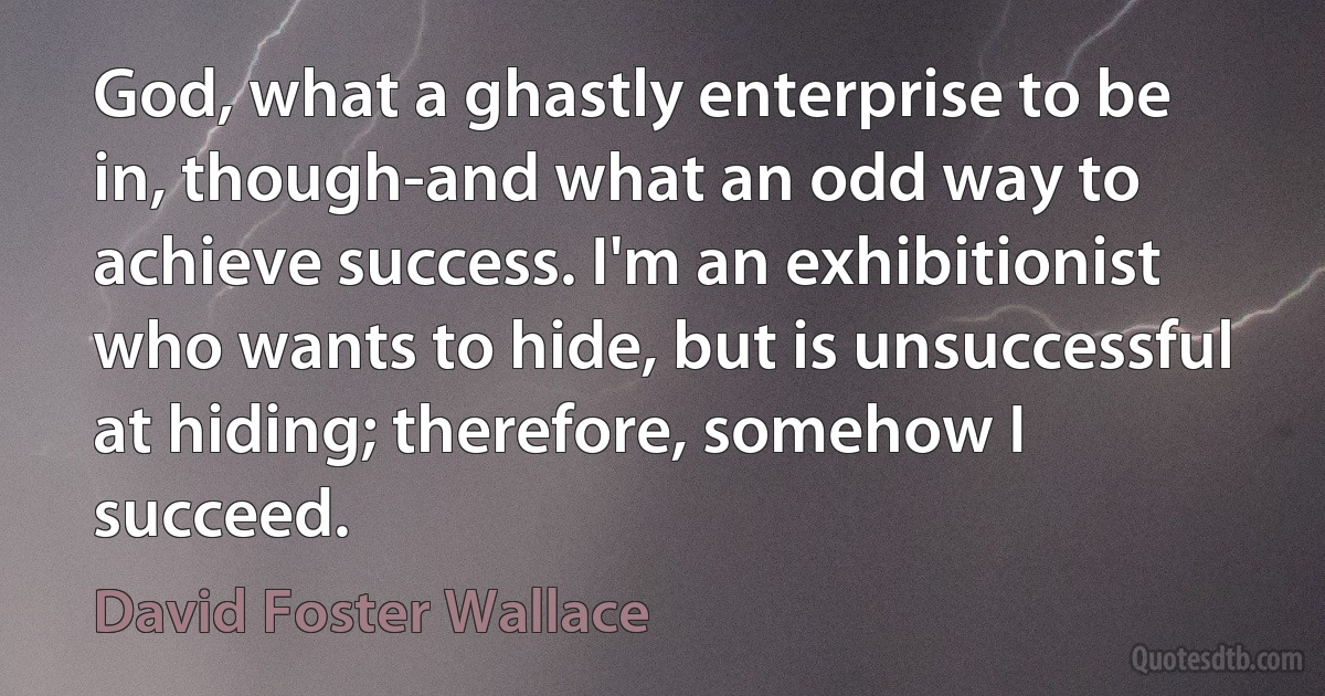 God, what a ghastly enterprise to be in, though-and what an odd way to achieve success. I'm an exhibitionist who wants to hide, but is unsuccessful at hiding; therefore, somehow I succeed. (David Foster Wallace)