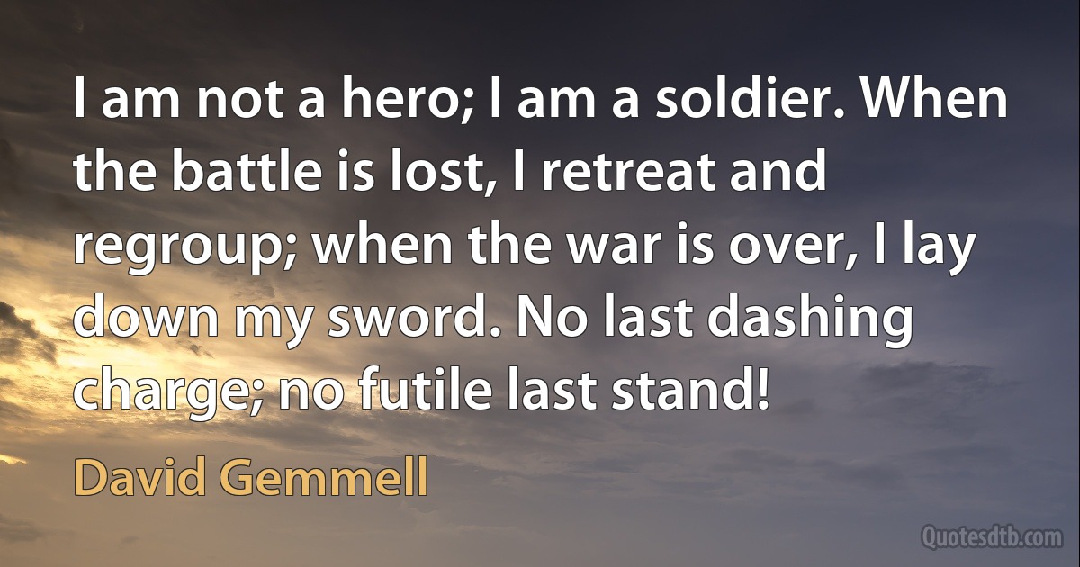 I am not a hero; I am a soldier. When the battle is lost, I retreat and regroup; when the war is over, I lay down my sword. No last dashing charge; no futile last stand! (David Gemmell)