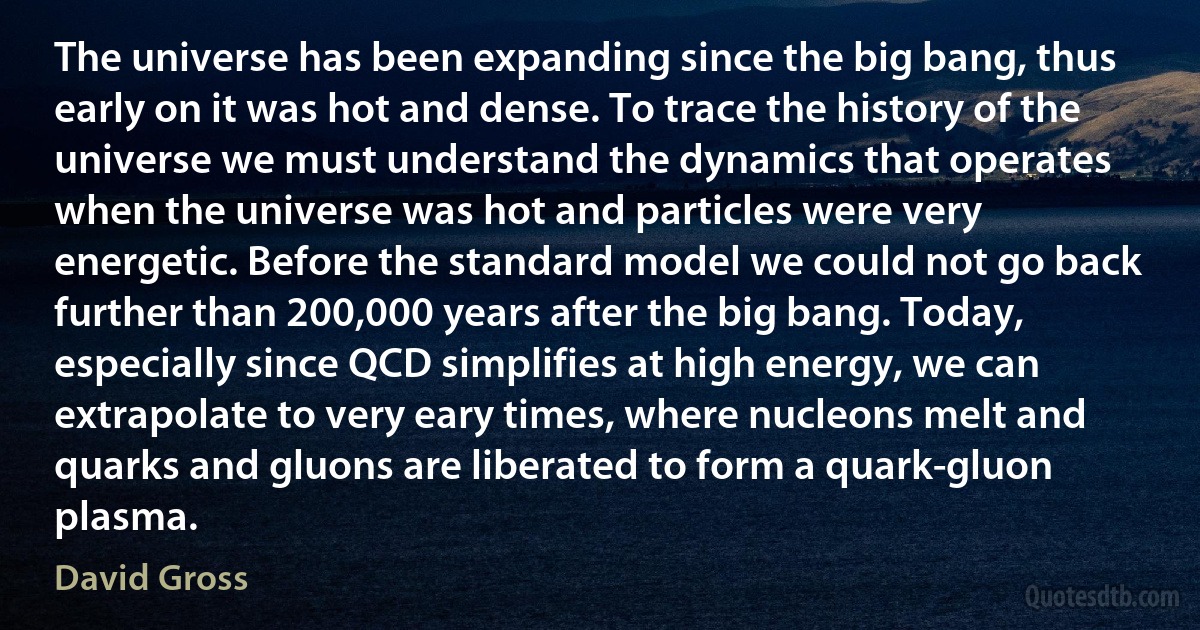 The universe has been expanding since the big bang, thus early on it was hot and dense. To trace the history of the universe we must understand the dynamics that operates when the universe was hot and particles were very energetic. Before the standard model we could not go back further than 200,000 years after the big bang. Today, especially since QCD simplifies at high energy, we can extrapolate to very eary times, where nucleons melt and quarks and gluons are liberated to form a quark-gluon plasma. (David Gross)