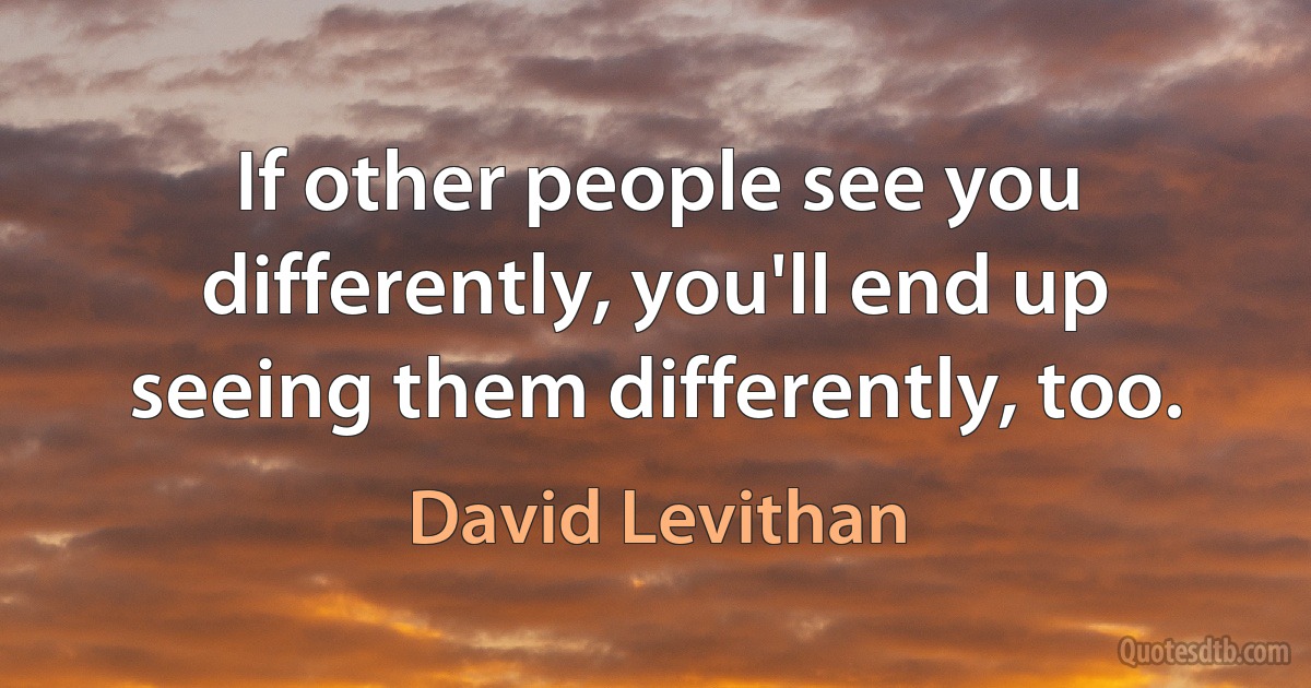 If other people see you differently, you'll end up seeing them differently, too. (David Levithan)