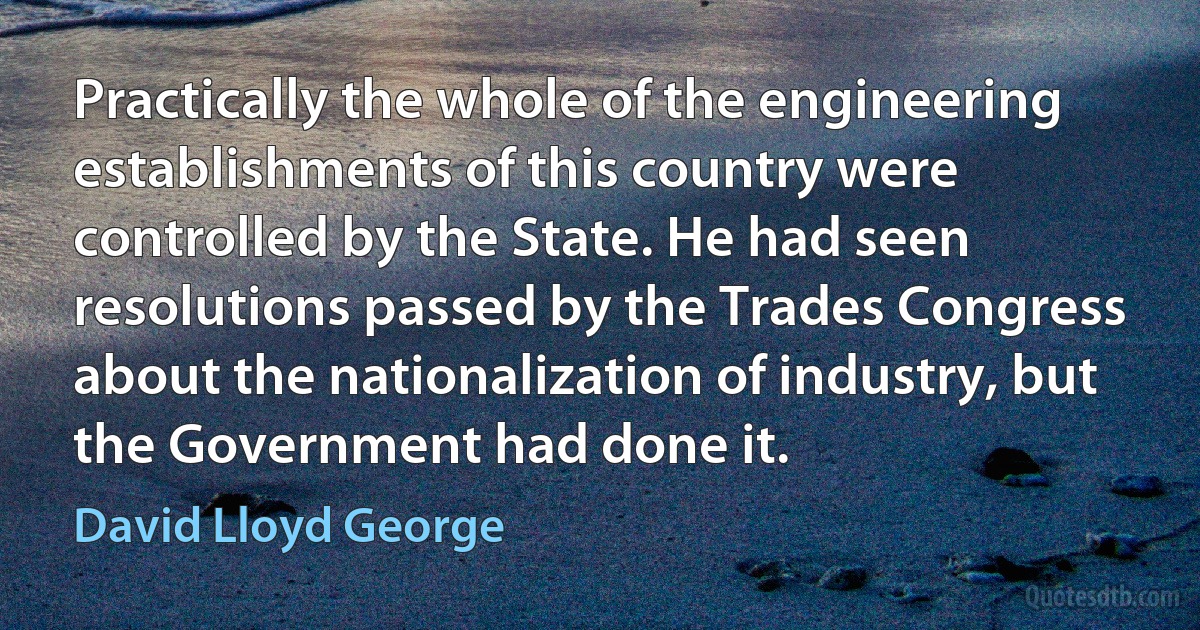 Practically the whole of the engineering establishments of this country were controlled by the State. He had seen resolutions passed by the Trades Congress about the nationalization of industry, but the Government had done it. (David Lloyd George)