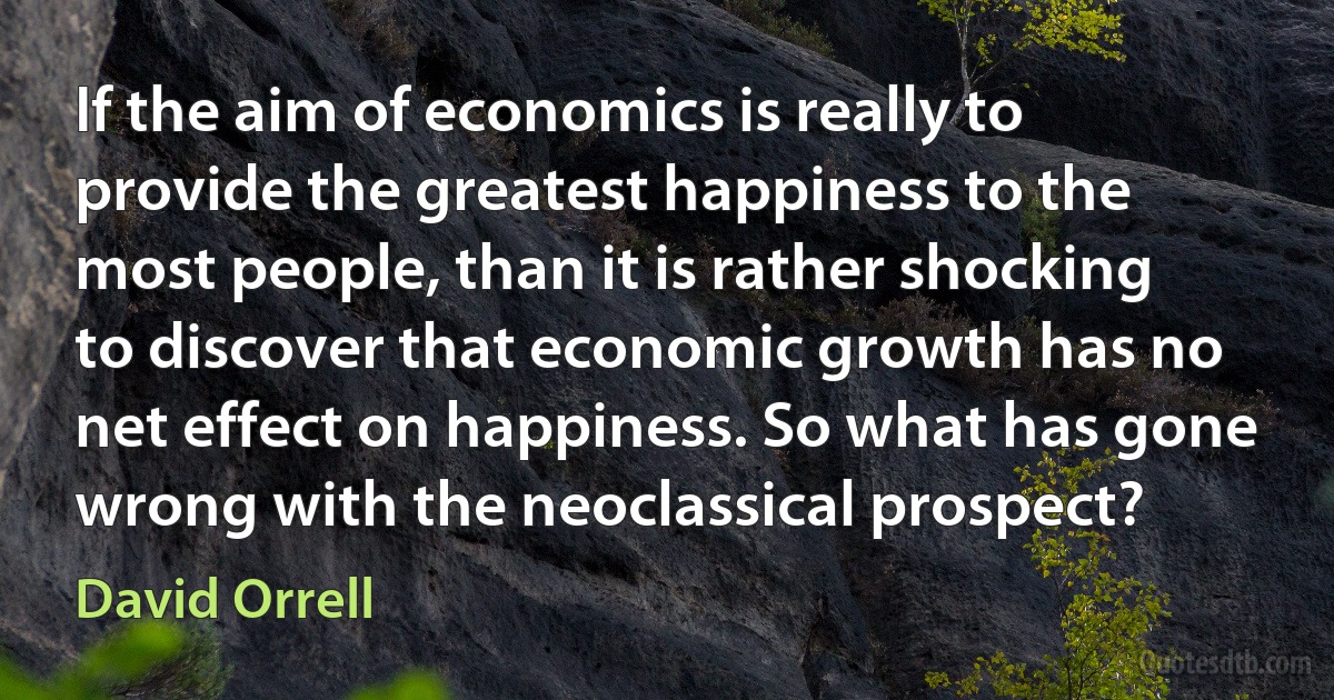 If the aim of economics is really to provide the greatest happiness to the most people, than it is rather shocking to discover that economic growth has no net effect on happiness. So what has gone wrong with the neoclassical prospect? (David Orrell)