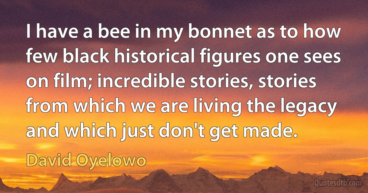 I have a bee in my bonnet as to how few black historical figures one sees on film; incredible stories, stories from which we are living the legacy and which just don't get made. (David Oyelowo)