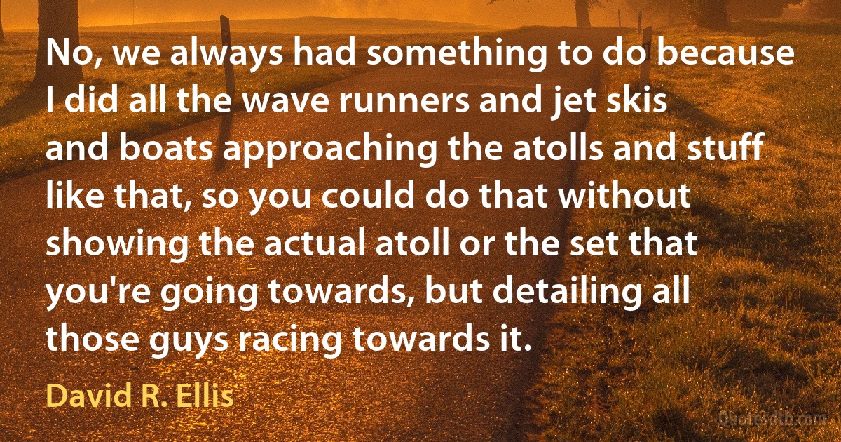 No, we always had something to do because I did all the wave runners and jet skis and boats approaching the atolls and stuff like that, so you could do that without showing the actual atoll or the set that you're going towards, but detailing all those guys racing towards it. (David R. Ellis)