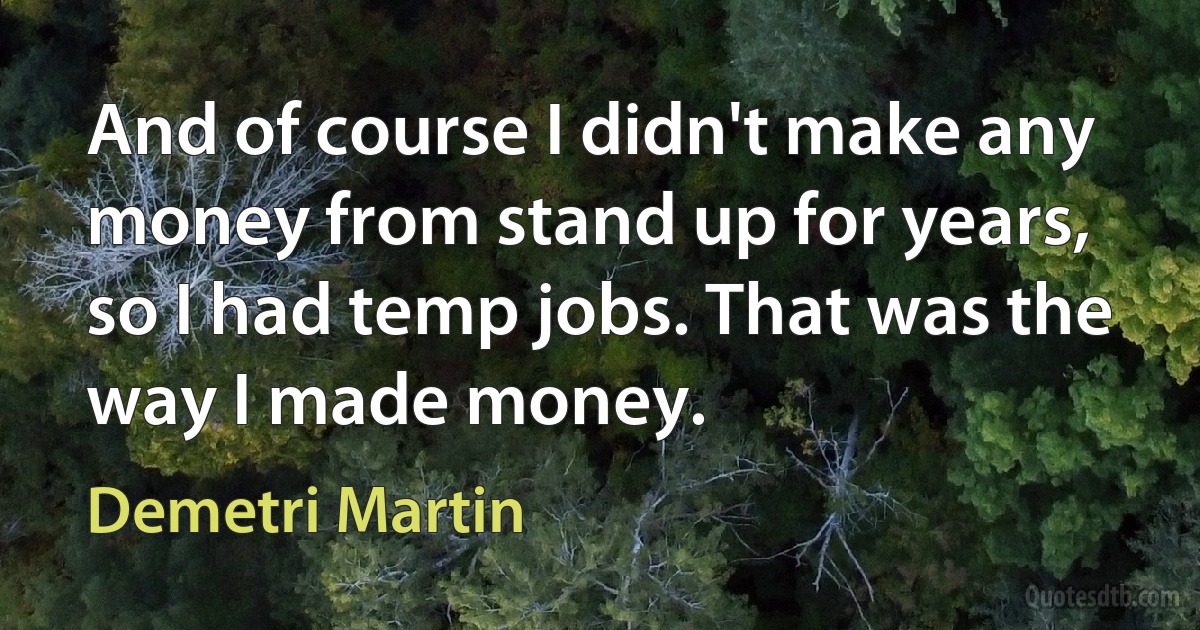 And of course I didn't make any money from stand up for years, so I had temp jobs. That was the way I made money. (Demetri Martin)