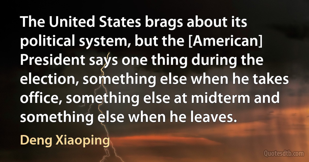 The United States brags about its political system, but the [American] President says one thing during the election, something else when he takes office, something else at midterm and something else when he leaves. (Deng Xiaoping)